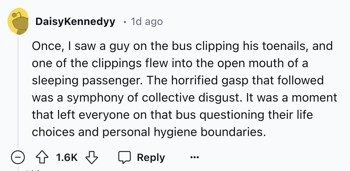 number - Daisy Kennedyy 1d ago Once, I saw a guy on the bus clipping his toenails, and one of the clippings flew into the open mouth of a sleeping passenger. The horrified gasp that ed. was a symphony of collective disgust. It was a moment that left every